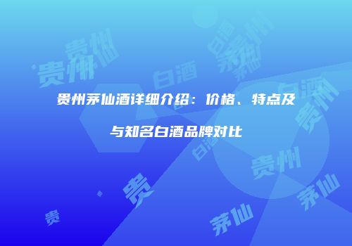 贵州茅仙酒详细介绍：价格、特点及与知名白酒品牌对比