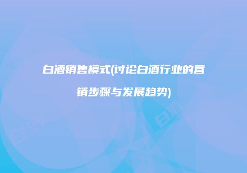 白酒销售模式(讨论白酒行业的营销步骤与发展趋势)