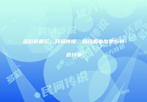 多彩话题汇：民间传说、网络趣事与地方特色分享