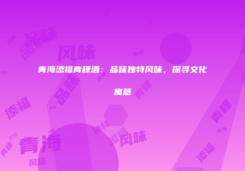 青海添福青稞酒：品味独特风味，探寻文化寓意