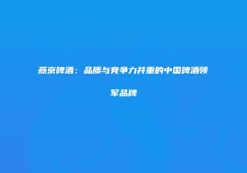 燕京啤酒：品质与竞争力并重的中国啤酒领军品牌
