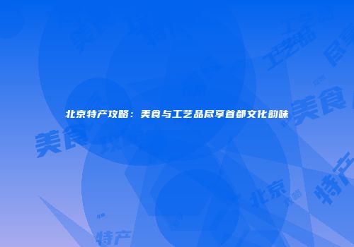 北京特产攻略：美食与工艺品尽享首都文化韵味