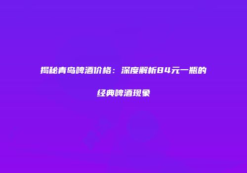 揭秘青岛啤酒价格：深度解析84元一瓶的经典啤酒现象