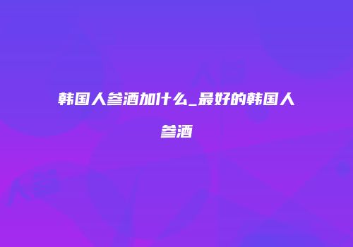 韩国人参酒加什么_最好的韩国人参酒