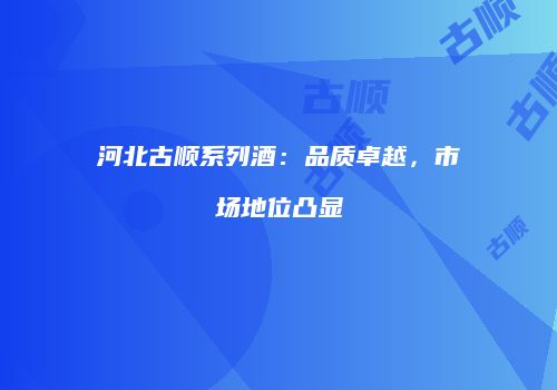 河北古顺系列酒：品质卓越，市场地位凸显