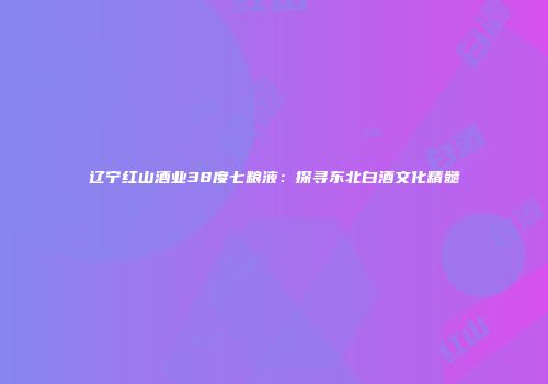 辽宁红山酒业38度七粮液：探寻东北白酒文化精髓