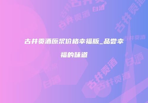 古井贡酒原浆价格幸福版_品尝幸福的味道