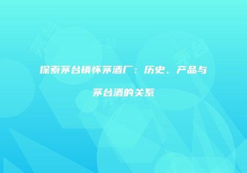 探索茅台镇怀茅酒厂：历史、产品与茅台酒的关系