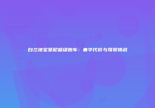 白兰地宝坚尼超级跑车：奢华代价与驾驭挑战