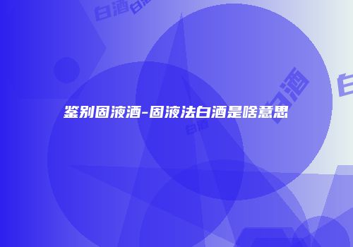 鉴别固液酒-固液法白酒是啥意思