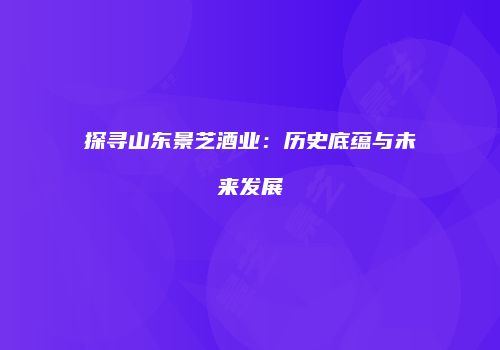 探寻山东景芝酒业：历史底蕴与未来发展