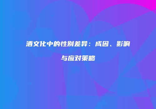 酒文化中的性别差异：成因、影响与应对策略