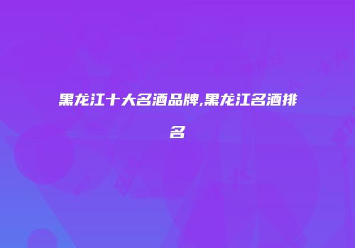 黑龙江十大名酒品牌,黑龙江名酒排名