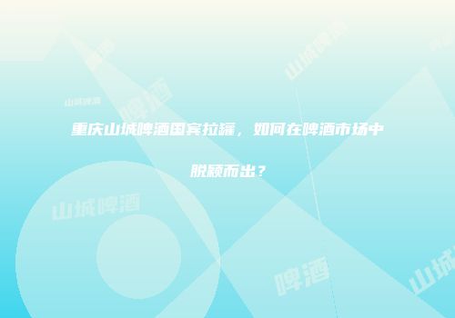 重庆山城啤酒国宾拉罐，如何在啤酒市场中脱颖而出？