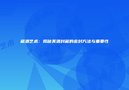 藏酒艺术：揭秘美酒封藏的密封方法与重要性