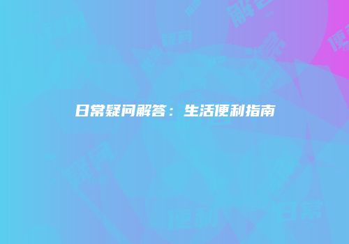日常疑问解答：生活便利指南