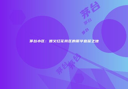 茅台小区：遵义红花岗区的繁华宜居之地