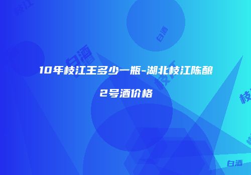 10年枝江王多少一瓶-湖北枝江陈酿2号酒价格