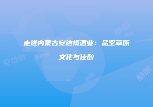 走进内蒙古安达情酒业：品鉴草原文化与佳酿