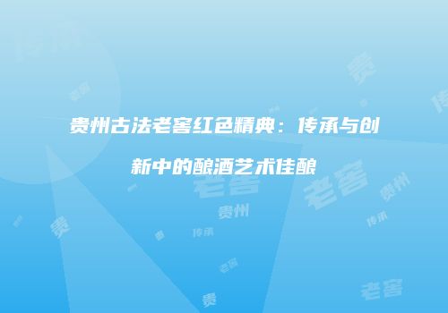 贵州古法老窖红色精典：传承与创新中的酿酒艺术佳酿
