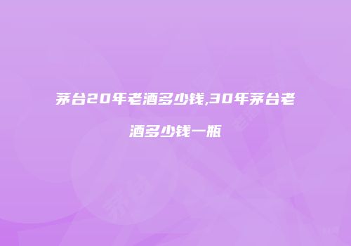 茅台20年老酒多少钱,30年茅台老酒多少钱一瓶