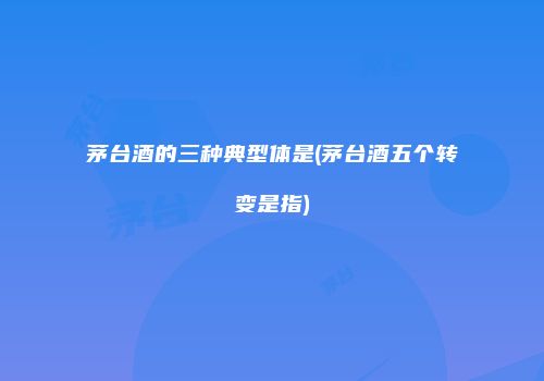 茅台酒的三种典型体是(茅台酒五个转变是指)