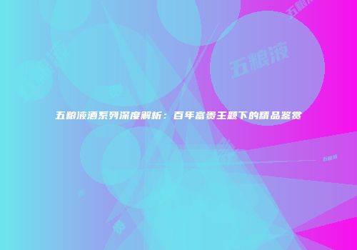 五粮液酒系列深度解析：百年富贵主题下的精品鉴赏