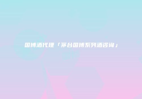 国博酒代理「茅台国博系列酒咨询」