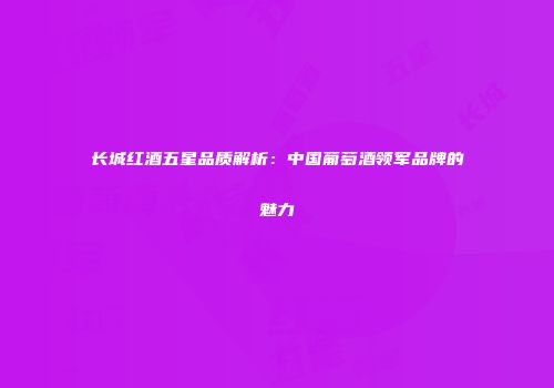 长城红酒五星品质解析：中国葡萄酒领军品牌的魅力