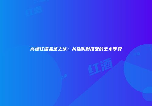 高端红酒品鉴之旅：从选购到搭配的艺术享受