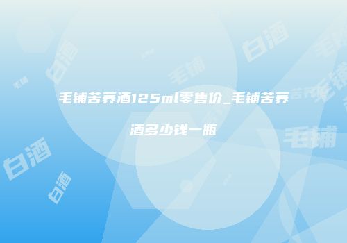 毛铺苦荞酒125ml零售价_毛铺苦荞酒多少钱一瓶