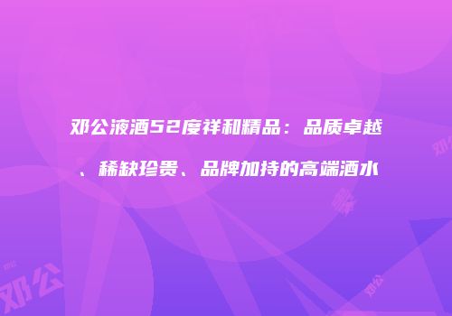邓公液酒52度祥和精品：品质卓越、稀缺珍贵、品牌加持的高端酒水