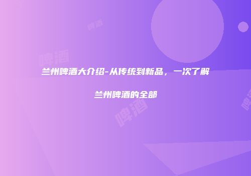 兰州啤酒大介绍-从传统到新品，一次了解兰州啤酒的全部