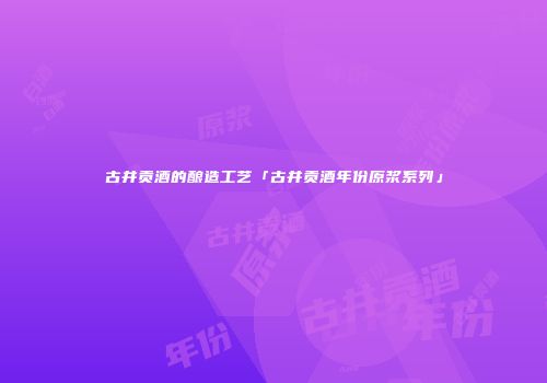 古井贡酒的酿造工艺「古井贡酒年份原浆系列」