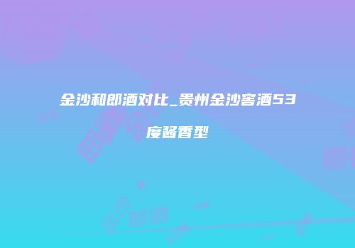 金沙和郎酒对比_贵州金沙窖酒53度酱香型