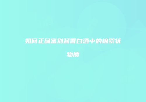 如何正确鉴别酱香白酒中的棉絮状物质
