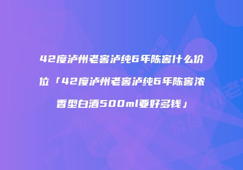 42度泸州老窖泸纯6年陈窖什么价位「42度泸州老窖泸纯6年陈窖浓香型白酒500ml要好多钱」