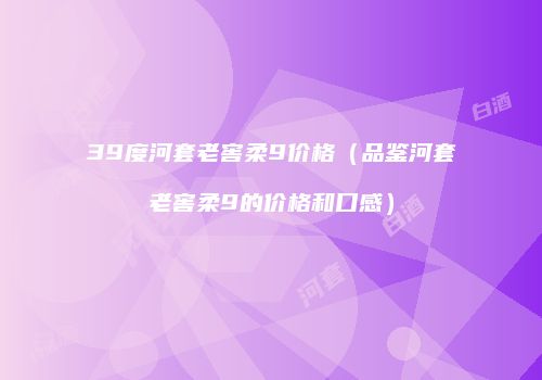 39度河套老窖柔9价格（品鉴河套老窖柔9的价格和口感）