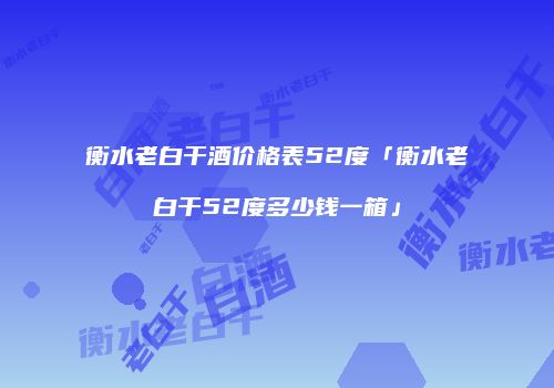 衡水老白干酒价格表52度「衡水老白干52度多少钱一箱」