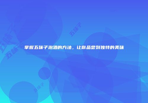掌握五味子泡酒的方法，让你品尝到独特的美味
