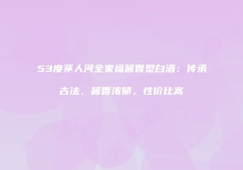 53度茅人河全家福酱香型白酒：传承古法，酱香浓郁，性价比高