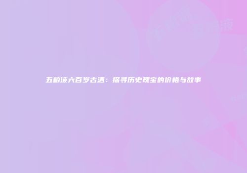 五粮液六百岁古酒：探寻历史瑰宝的价格与故事