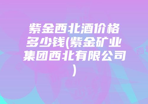 紫金西北酒价格多少钱(紫金矿业集团西北有限公司)