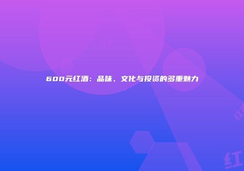 600元红酒：品味、文化与投资的多重魅力