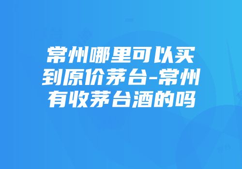 常州哪里可以买到原价茅台-常州有收茅台酒的吗