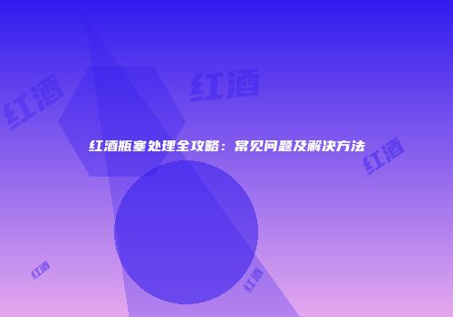 红酒瓶塞处理全攻略：常见问题及解决方法