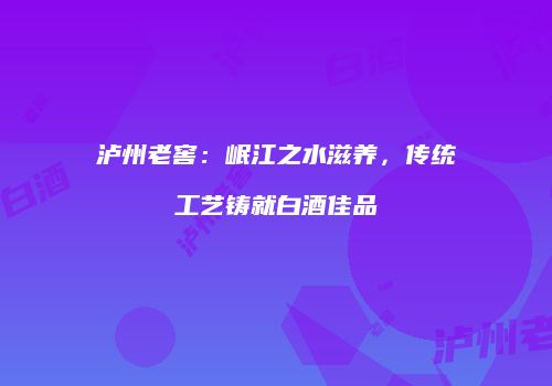 泸州老窖：岷江之水滋养，传统工艺铸就白酒佳品