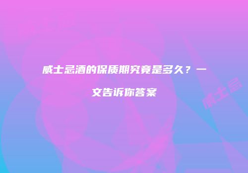 威士忌酒的保质期究竟是多久？一文告诉你答案