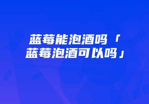 蓝莓能泡酒吗「蓝莓泡酒可以吗」