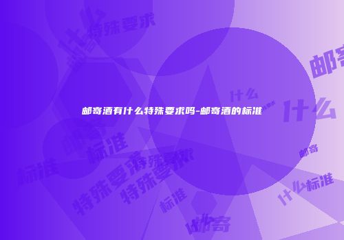 邮寄酒有什么特殊要求吗-邮寄酒的标准